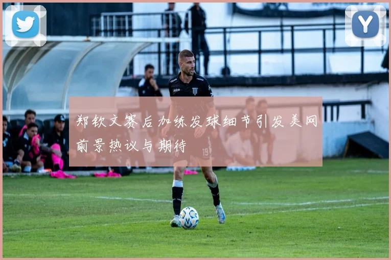郑钦文赛后加练发球细节引发美网前景热议与期待