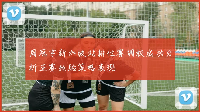 周冠宇新加坡站排位赛调校成功分析正赛轮胎策略表现