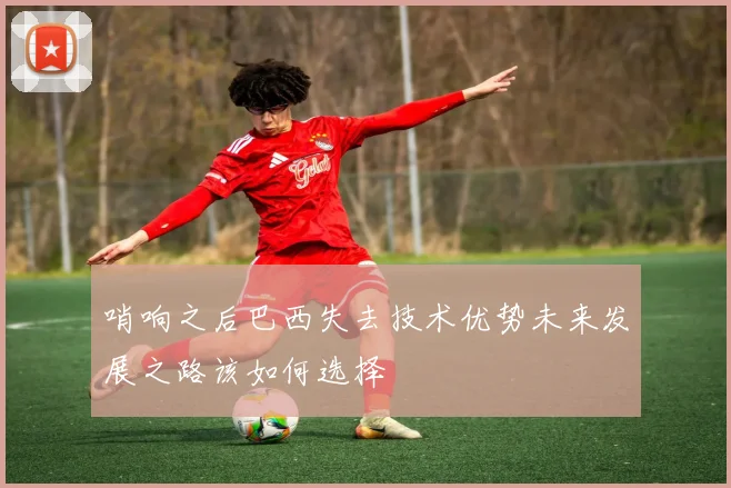 哨响之后巴西失去技术优势未来发展之路该如何选择